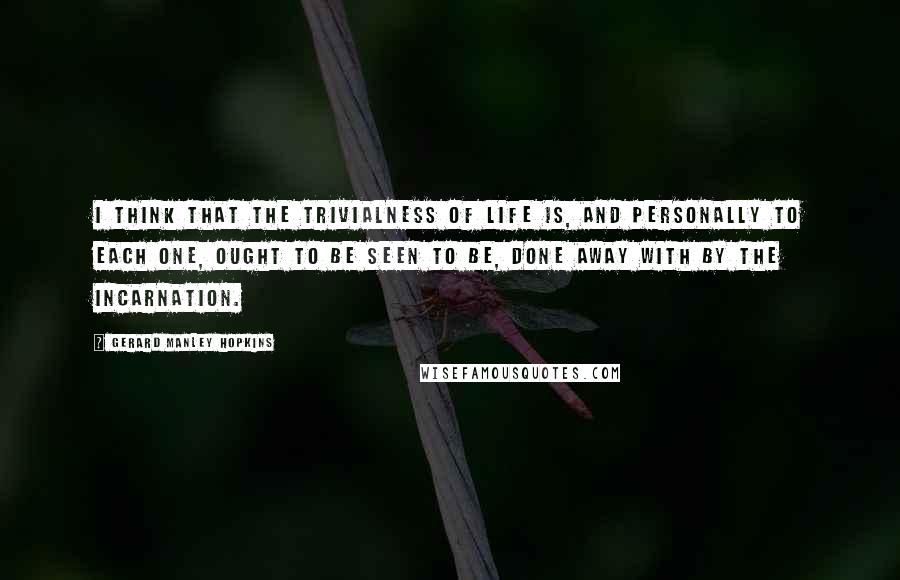 Gerard Manley Hopkins Quotes: I think that the trivialness of life is, and personally to each one, ought to be seen to be, done away with by the Incarnation.