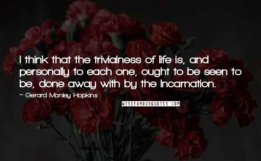 Gerard Manley Hopkins Quotes: I think that the trivialness of life is, and personally to each one, ought to be seen to be, done away with by the Incarnation.