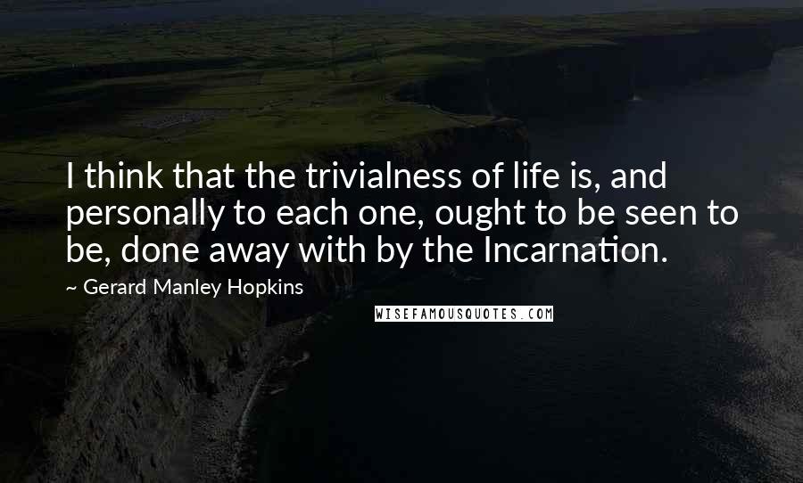 Gerard Manley Hopkins Quotes: I think that the trivialness of life is, and personally to each one, ought to be seen to be, done away with by the Incarnation.