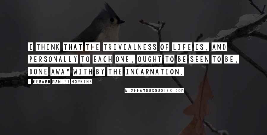 Gerard Manley Hopkins Quotes: I think that the trivialness of life is, and personally to each one, ought to be seen to be, done away with by the Incarnation.