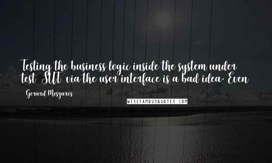 Gerard Meszaros Quotes: Testing the business logic inside the system under test (SUT) via the user interface is a bad idea. Even