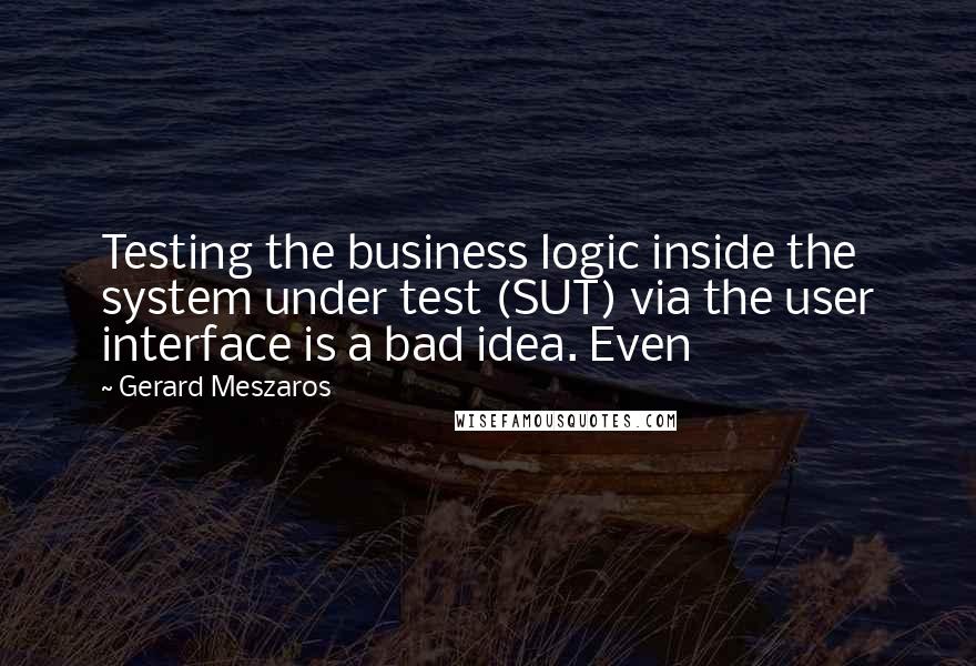 Gerard Meszaros Quotes: Testing the business logic inside the system under test (SUT) via the user interface is a bad idea. Even
