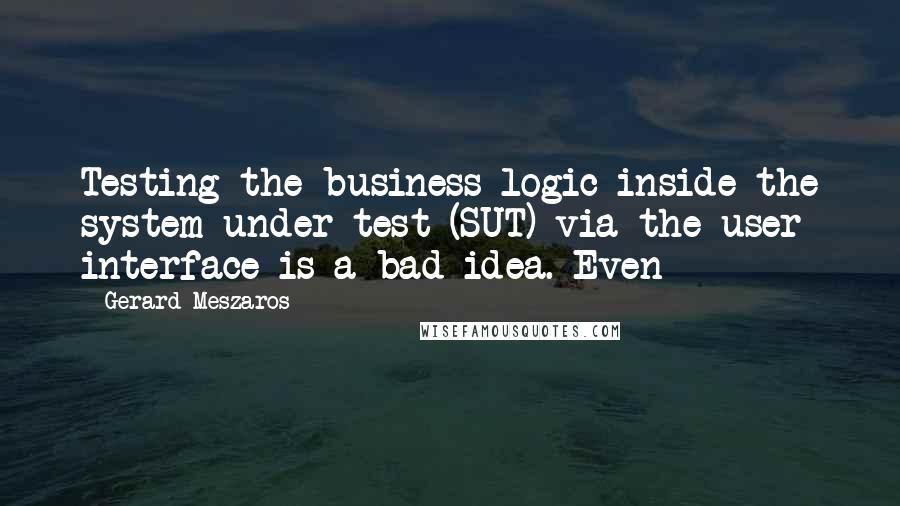 Gerard Meszaros Quotes: Testing the business logic inside the system under test (SUT) via the user interface is a bad idea. Even