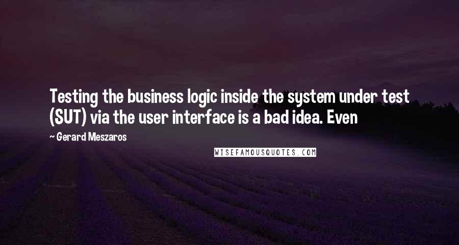 Gerard Meszaros Quotes: Testing the business logic inside the system under test (SUT) via the user interface is a bad idea. Even
