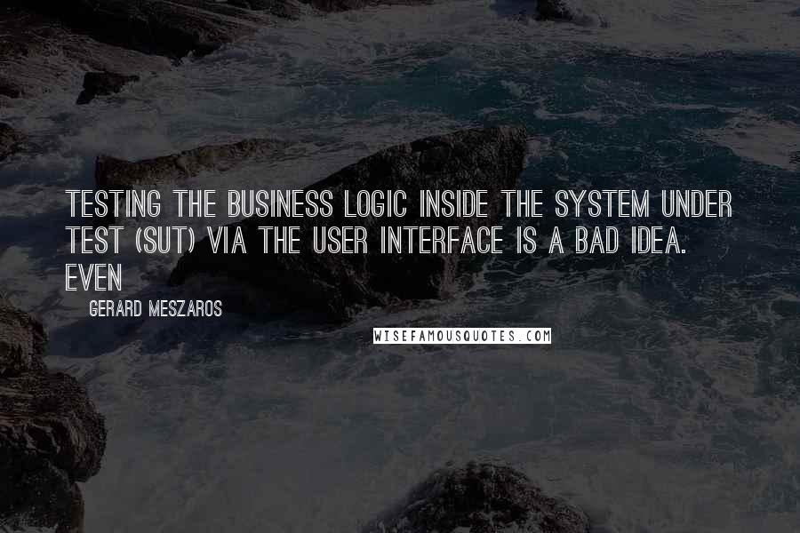 Gerard Meszaros Quotes: Testing the business logic inside the system under test (SUT) via the user interface is a bad idea. Even