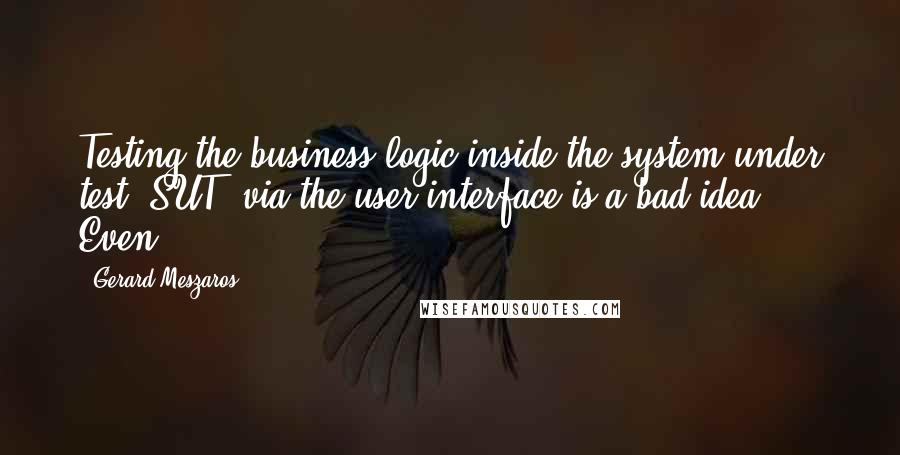 Gerard Meszaros Quotes: Testing the business logic inside the system under test (SUT) via the user interface is a bad idea. Even