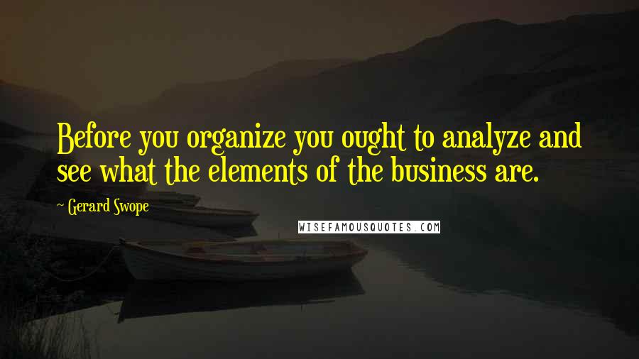 Gerard Swope Quotes: Before you organize you ought to analyze and see what the elements of the business are.