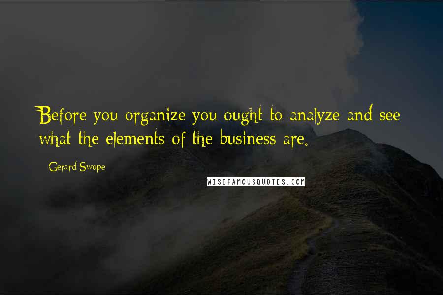 Gerard Swope Quotes: Before you organize you ought to analyze and see what the elements of the business are.