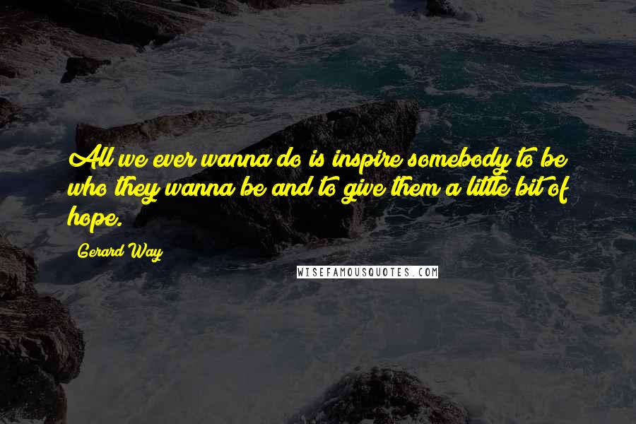 Gerard Way Quotes: All we ever wanna do is inspire somebody to be who they wanna be and to give them a little bit of hope.