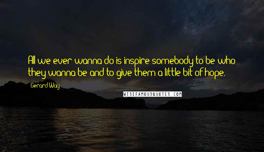 Gerard Way Quotes: All we ever wanna do is inspire somebody to be who they wanna be and to give them a little bit of hope.