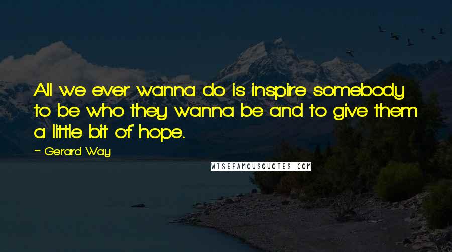 Gerard Way Quotes: All we ever wanna do is inspire somebody to be who they wanna be and to give them a little bit of hope.