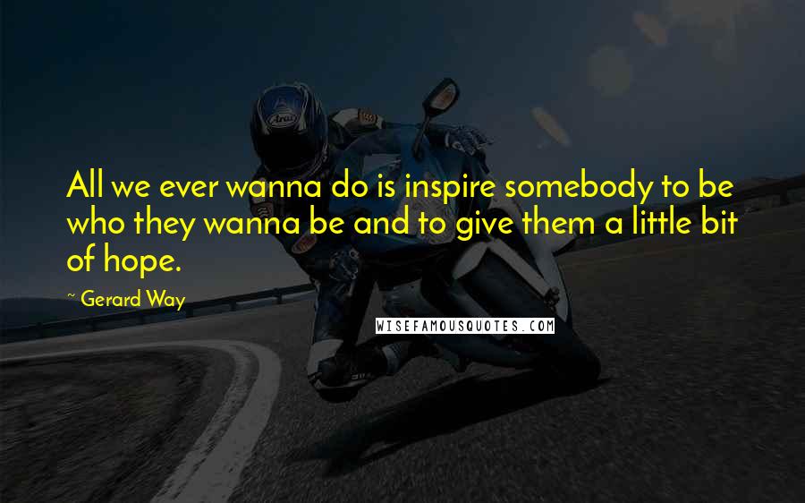 Gerard Way Quotes: All we ever wanna do is inspire somebody to be who they wanna be and to give them a little bit of hope.