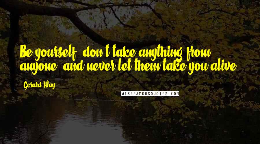 Gerard Way Quotes: Be yourself, don't take anything from anyone, and never let them take you alive.
