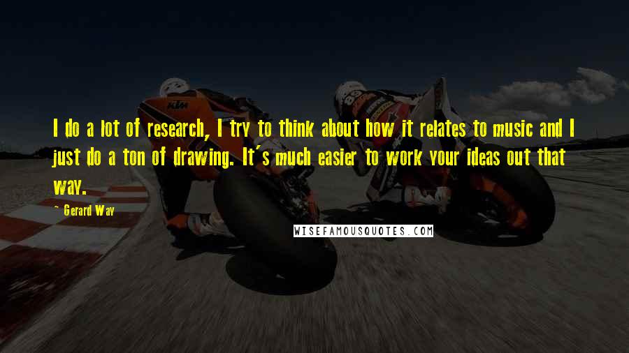 Gerard Way Quotes: I do a lot of research, I try to think about how it relates to music and I just do a ton of drawing. It's much easier to work your ideas out that way.