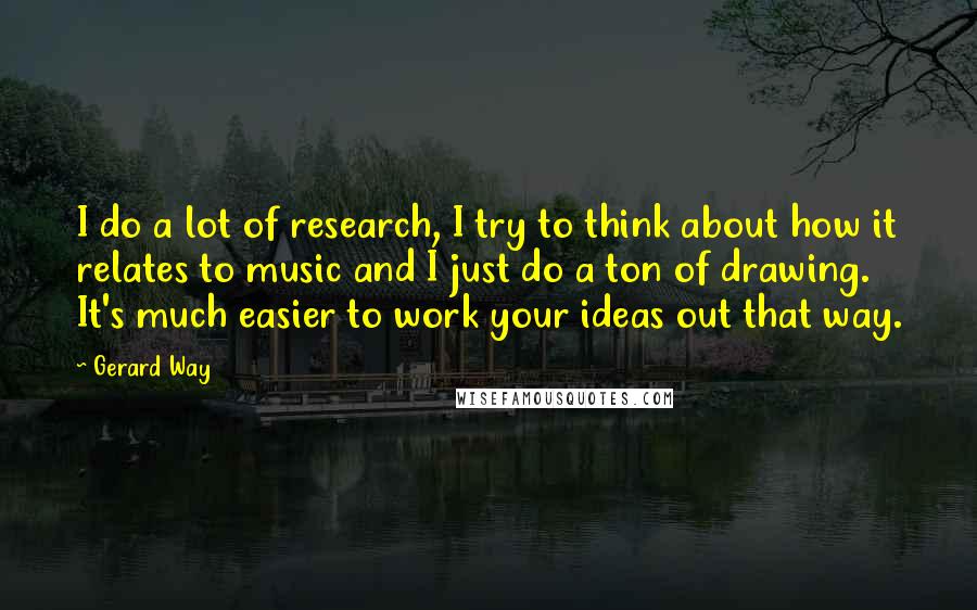 Gerard Way Quotes: I do a lot of research, I try to think about how it relates to music and I just do a ton of drawing. It's much easier to work your ideas out that way.