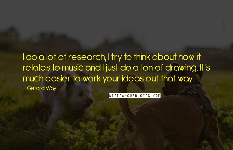 Gerard Way Quotes: I do a lot of research, I try to think about how it relates to music and I just do a ton of drawing. It's much easier to work your ideas out that way.