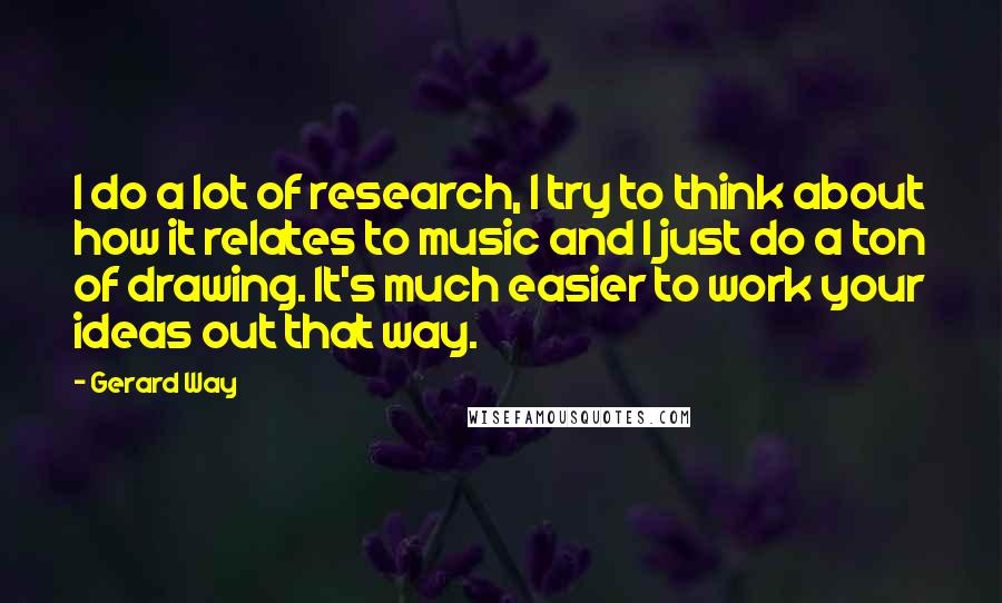 Gerard Way Quotes: I do a lot of research, I try to think about how it relates to music and I just do a ton of drawing. It's much easier to work your ideas out that way.