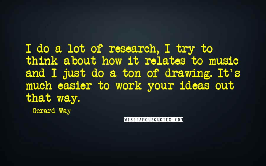 Gerard Way Quotes: I do a lot of research, I try to think about how it relates to music and I just do a ton of drawing. It's much easier to work your ideas out that way.