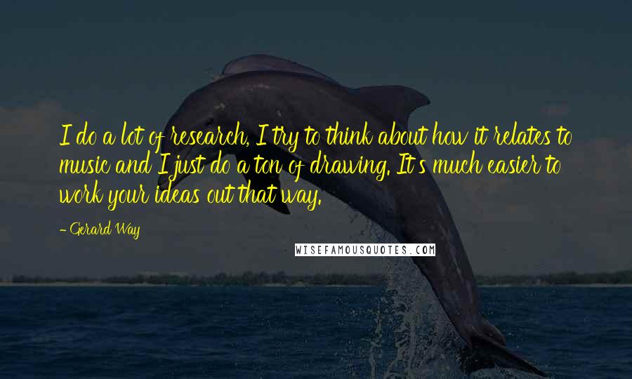 Gerard Way Quotes: I do a lot of research, I try to think about how it relates to music and I just do a ton of drawing. It's much easier to work your ideas out that way.