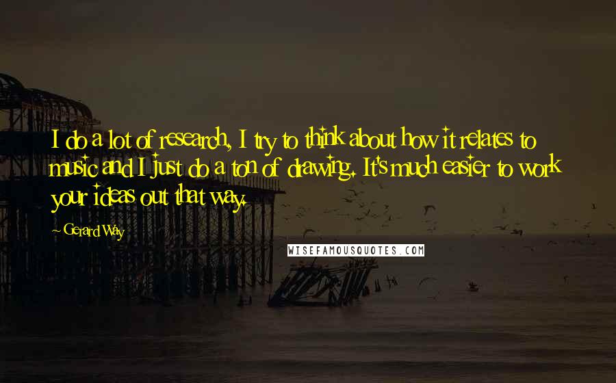 Gerard Way Quotes: I do a lot of research, I try to think about how it relates to music and I just do a ton of drawing. It's much easier to work your ideas out that way.