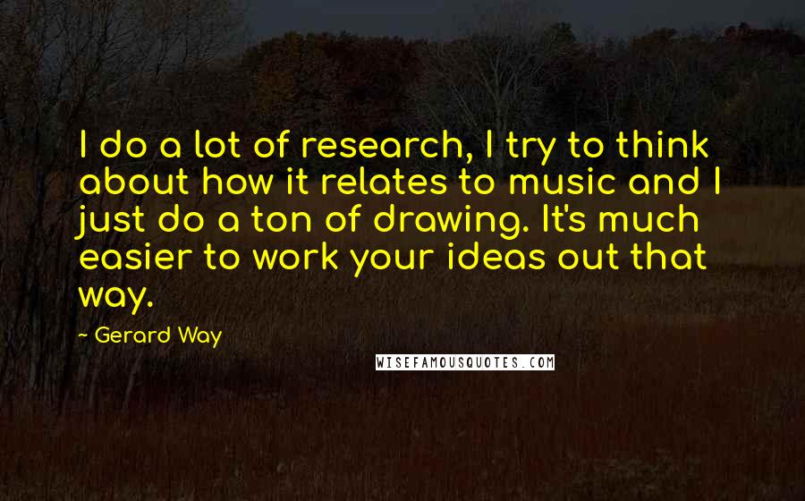 Gerard Way Quotes: I do a lot of research, I try to think about how it relates to music and I just do a ton of drawing. It's much easier to work your ideas out that way.