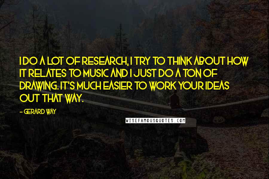 Gerard Way Quotes: I do a lot of research, I try to think about how it relates to music and I just do a ton of drawing. It's much easier to work your ideas out that way.