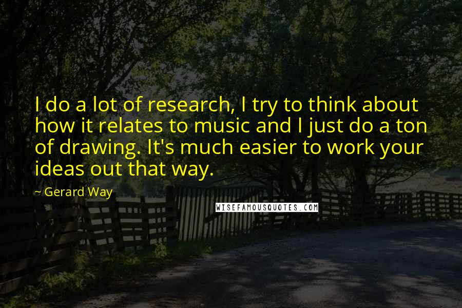 Gerard Way Quotes: I do a lot of research, I try to think about how it relates to music and I just do a ton of drawing. It's much easier to work your ideas out that way.