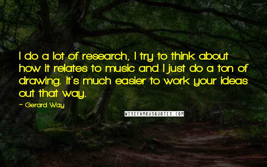 Gerard Way Quotes: I do a lot of research, I try to think about how it relates to music and I just do a ton of drawing. It's much easier to work your ideas out that way.