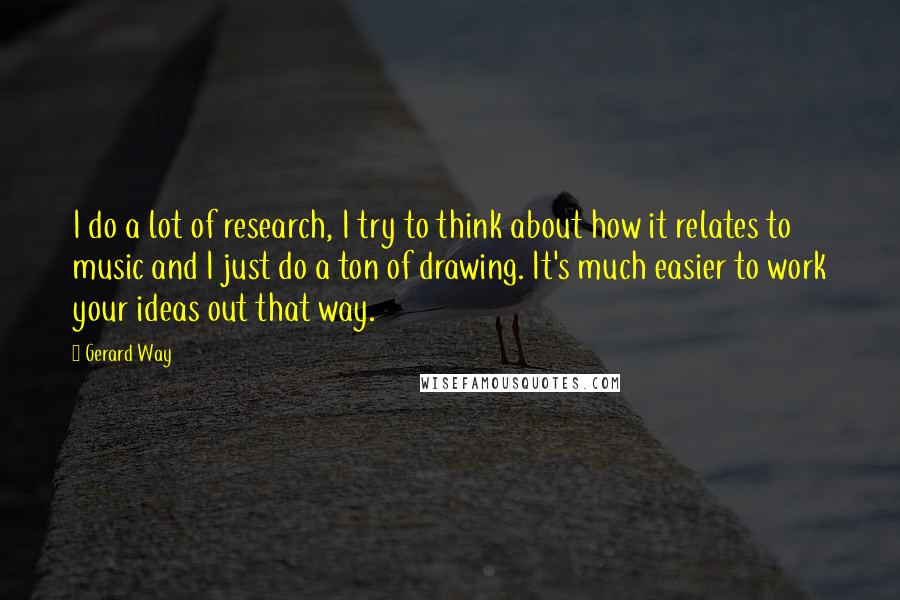 Gerard Way Quotes: I do a lot of research, I try to think about how it relates to music and I just do a ton of drawing. It's much easier to work your ideas out that way.
