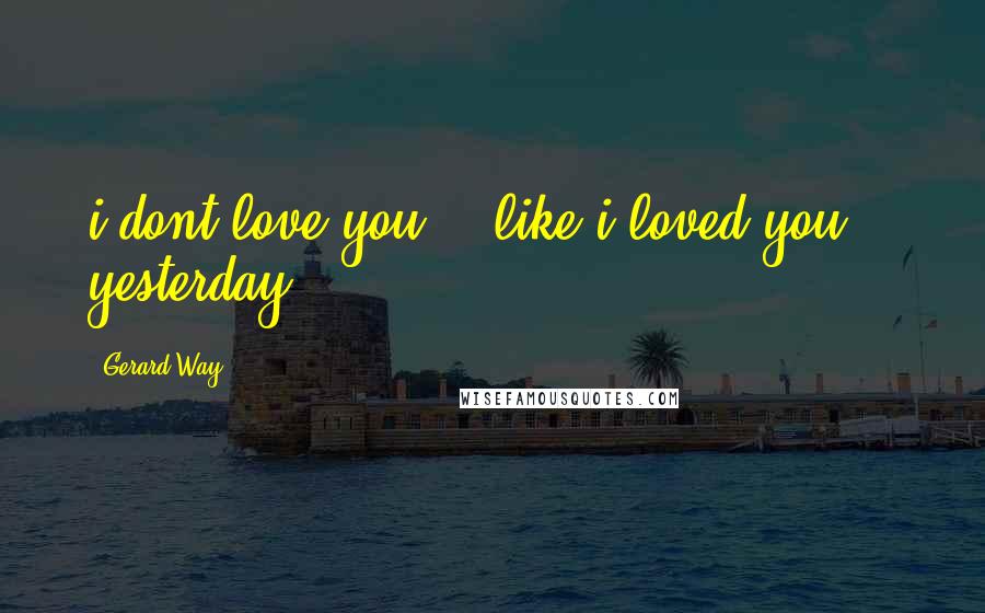 Gerard Way Quotes: i dont love you... like i loved you... yesterday.