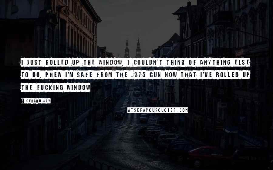 Gerard Way Quotes: I just rolled up the window, I couldn't think of anything else to do, phew I'm safe from the .375 gun now that I've rolled up the fucking window