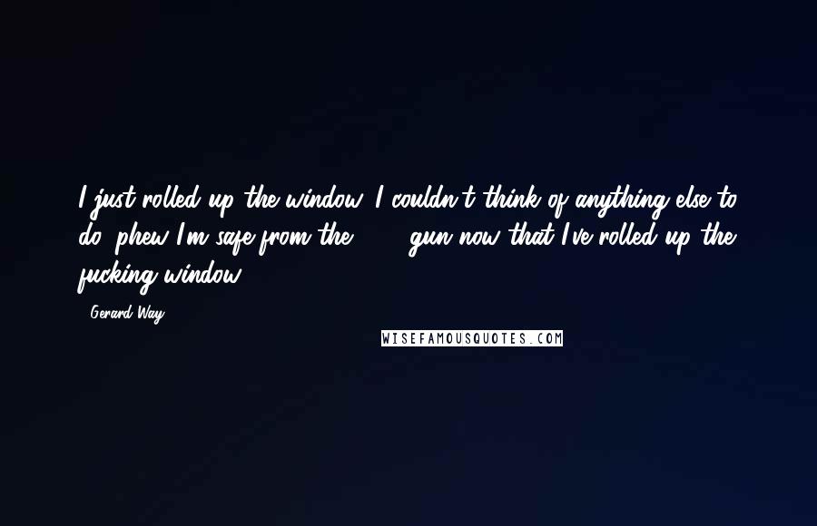 Gerard Way Quotes: I just rolled up the window, I couldn't think of anything else to do, phew I'm safe from the .375 gun now that I've rolled up the fucking window