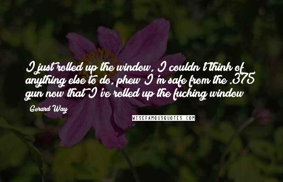 Gerard Way Quotes: I just rolled up the window, I couldn't think of anything else to do, phew I'm safe from the .375 gun now that I've rolled up the fucking window