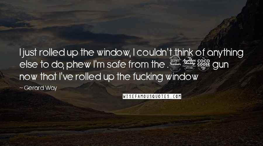 Gerard Way Quotes: I just rolled up the window, I couldn't think of anything else to do, phew I'm safe from the .375 gun now that I've rolled up the fucking window