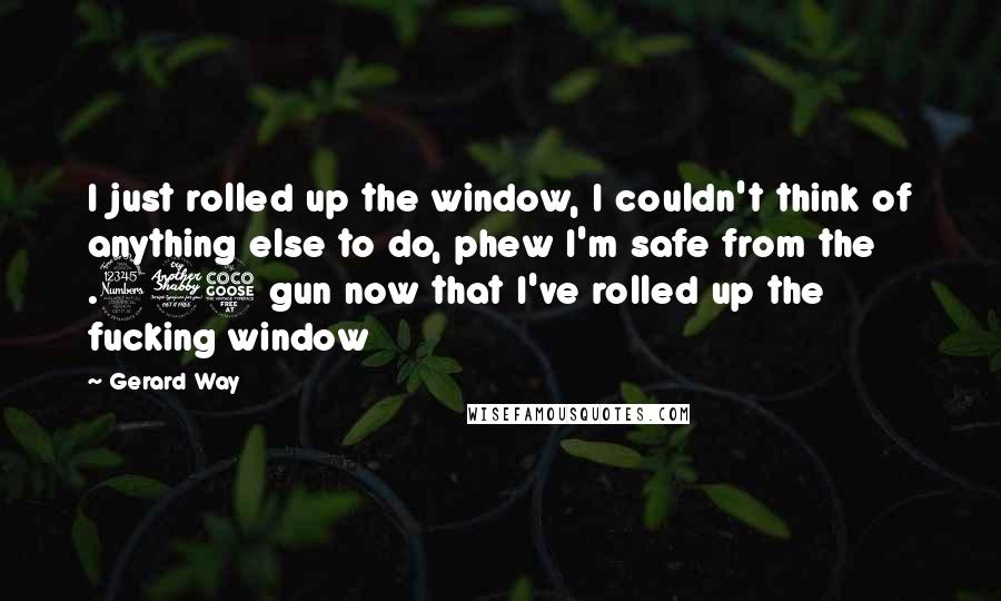 Gerard Way Quotes: I just rolled up the window, I couldn't think of anything else to do, phew I'm safe from the .375 gun now that I've rolled up the fucking window