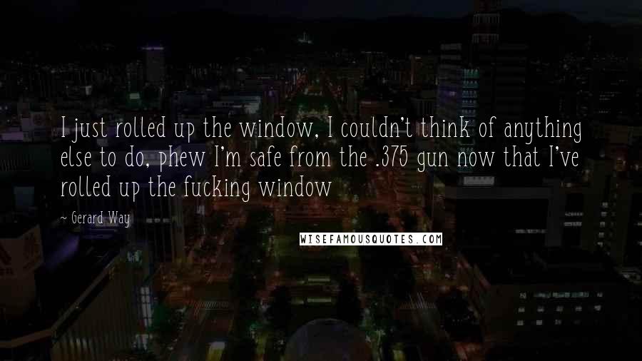 Gerard Way Quotes: I just rolled up the window, I couldn't think of anything else to do, phew I'm safe from the .375 gun now that I've rolled up the fucking window