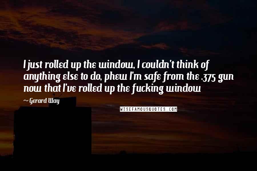 Gerard Way Quotes: I just rolled up the window, I couldn't think of anything else to do, phew I'm safe from the .375 gun now that I've rolled up the fucking window