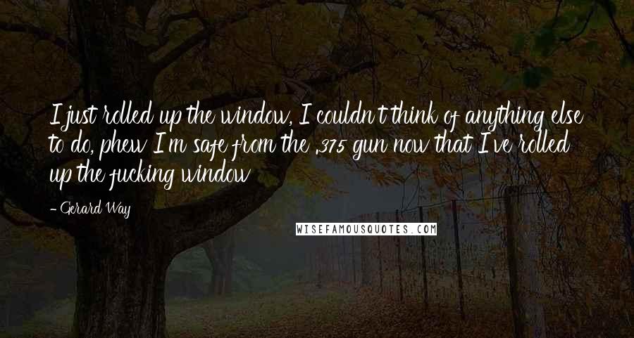 Gerard Way Quotes: I just rolled up the window, I couldn't think of anything else to do, phew I'm safe from the .375 gun now that I've rolled up the fucking window