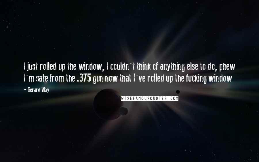 Gerard Way Quotes: I just rolled up the window, I couldn't think of anything else to do, phew I'm safe from the .375 gun now that I've rolled up the fucking window