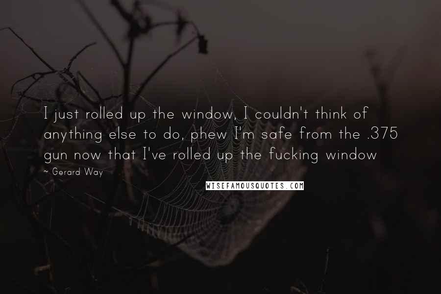 Gerard Way Quotes: I just rolled up the window, I couldn't think of anything else to do, phew I'm safe from the .375 gun now that I've rolled up the fucking window