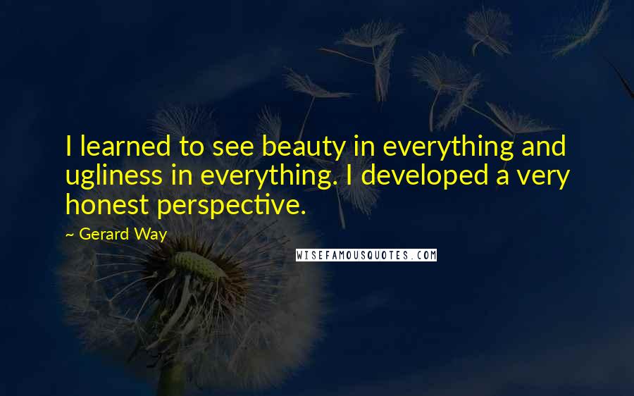 Gerard Way Quotes: I learned to see beauty in everything and ugliness in everything. I developed a very honest perspective.