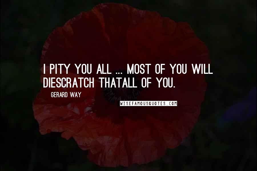 Gerard Way Quotes: I pity you all ... Most of you will diescratch thatALL of you.