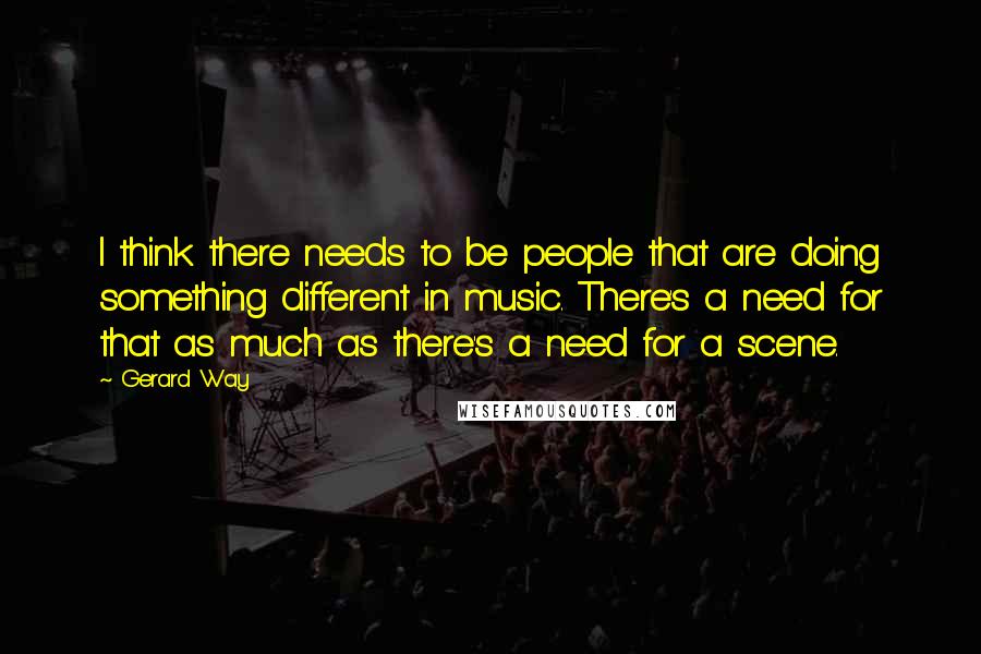 Gerard Way Quotes: I think there needs to be people that are doing something different in music. There's a need for that as much as there's a need for a scene.