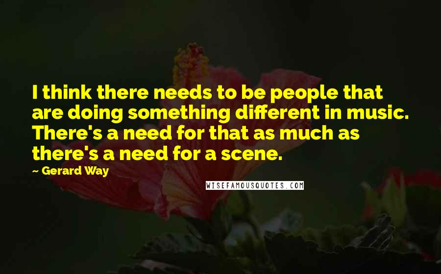 Gerard Way Quotes: I think there needs to be people that are doing something different in music. There's a need for that as much as there's a need for a scene.