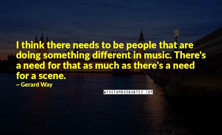 Gerard Way Quotes: I think there needs to be people that are doing something different in music. There's a need for that as much as there's a need for a scene.