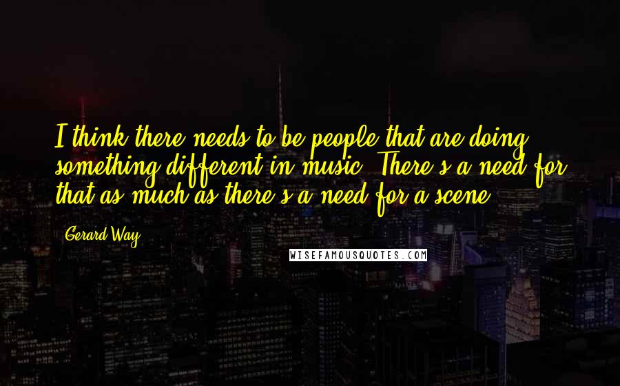 Gerard Way Quotes: I think there needs to be people that are doing something different in music. There's a need for that as much as there's a need for a scene.