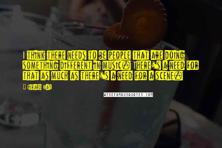 Gerard Way Quotes: I think there needs to be people that are doing something different in music. There's a need for that as much as there's a need for a scene.