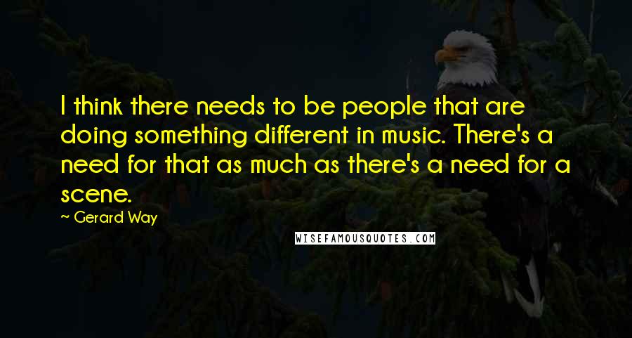 Gerard Way Quotes: I think there needs to be people that are doing something different in music. There's a need for that as much as there's a need for a scene.