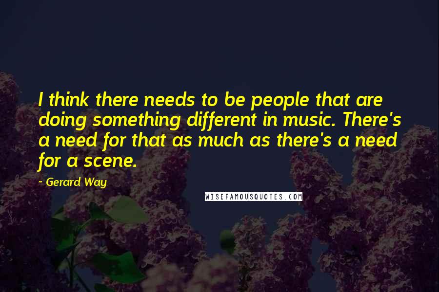 Gerard Way Quotes: I think there needs to be people that are doing something different in music. There's a need for that as much as there's a need for a scene.