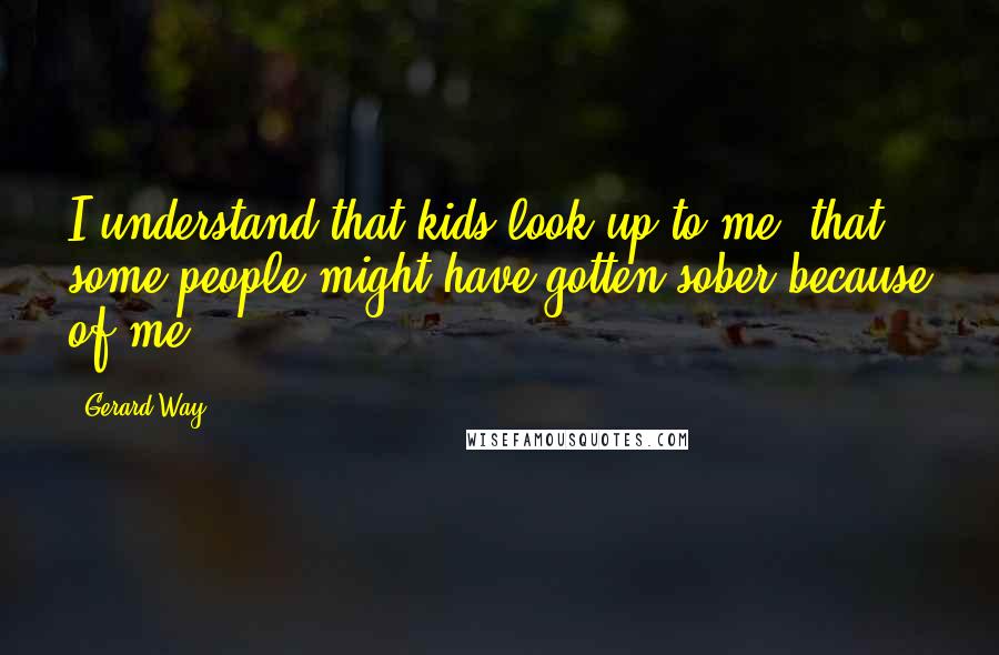 Gerard Way Quotes: I understand that kids look up to me, that some people might have gotten sober because of me.